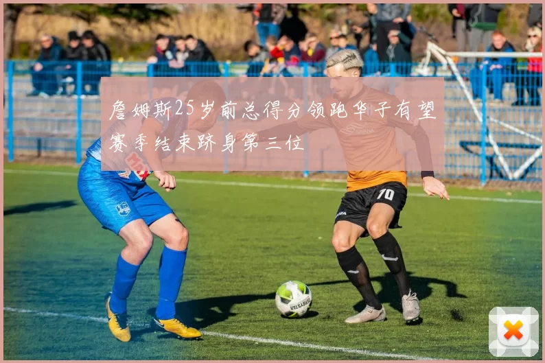 詹姆斯25岁前总得分领跑华子有望赛季结束跻身第三位
