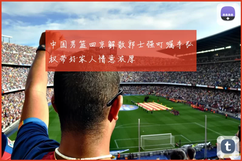 中国男篮回京解散郭士强叮嘱李弘权带好家人情意浓厚