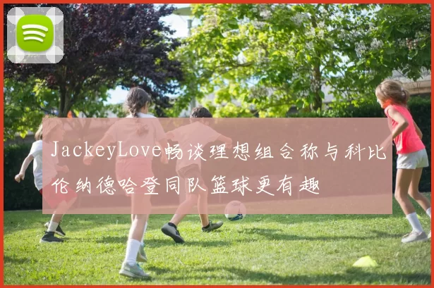 JackeyLove畅谈理想组合称与科比伦纳德哈登同队篮球更有趣