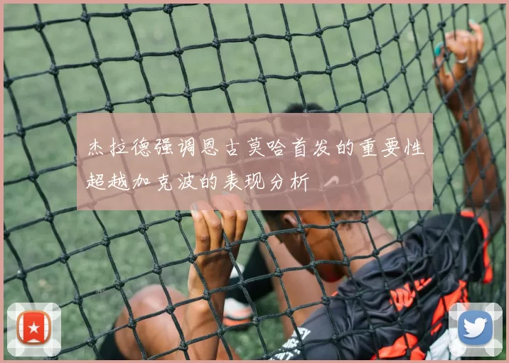 杰拉德强调恩古莫哈首发的重要性超越加克波的表现分析