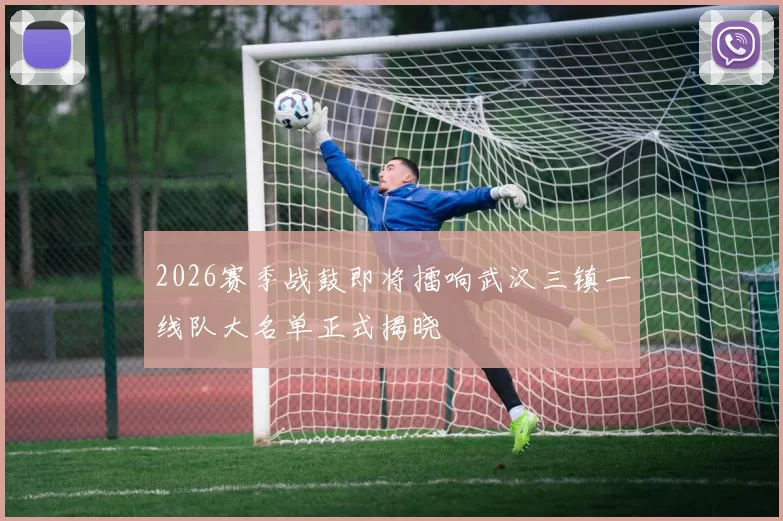 2026赛季战鼓即将擂响武汉三镇一线队大名单正式揭晓